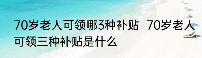 70岁老人可领哪3种补贴  70岁老人可领三种补贴是什么