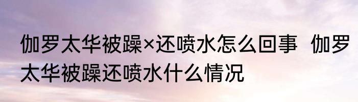 伽罗太华被躁×还喷水怎么回事  伽罗太华被躁还喷水什么情况