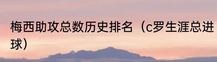 梅西助攻总数历史排名（c罗生涯总进球）