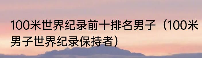 100米世界纪录前十排名男子（100米男子世界纪录保持者）