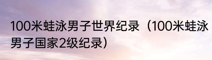100米蛙泳男子世界纪录（100米蛙泳男子国家2级纪录）