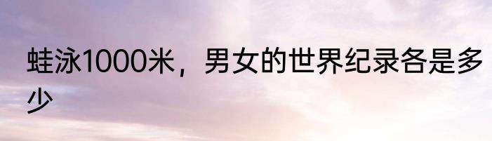蛙泳1000米，男女的世界纪录各是多少
