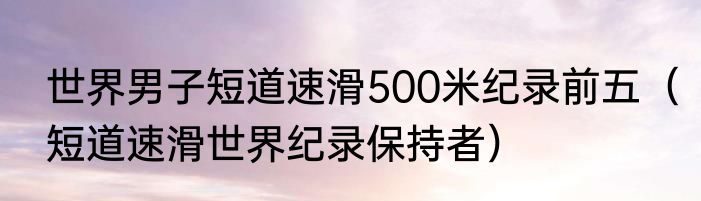 世界男子短道速滑500米纪录前五（短道速滑世界纪录保持者）