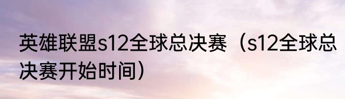 英雄联盟s12全球总决赛（s12全球总决赛开始时间）