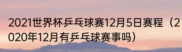 2021世界杯乒乓球赛12月5日赛程（2020年12月有乒乓球赛事吗）