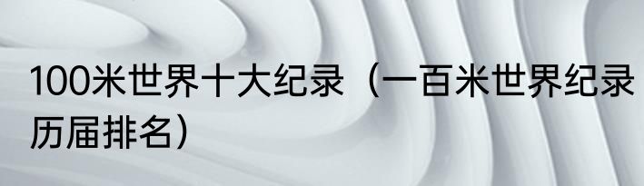 100米世界十大纪录（一百米世界纪录历届排名）