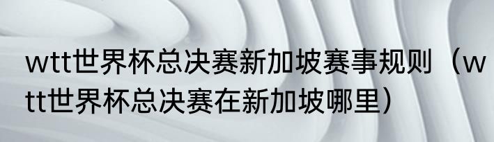wtt世界杯总决赛新加坡赛事规则（wtt世界杯总决赛在新加坡哪里）