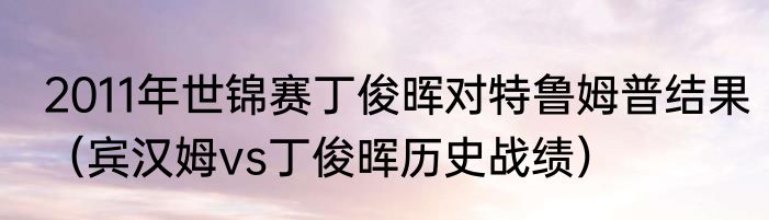 2011年世锦赛丁俊晖对特鲁姆普结果（宾汉姆vs丁俊晖历史战绩）