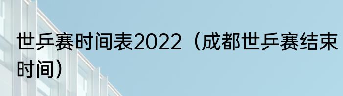 世乒赛时间表2022（成都世乒赛结束时间）