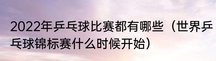 2022年乒乓球比赛都有哪些（世界乒乓球锦标赛什么时候开始）
