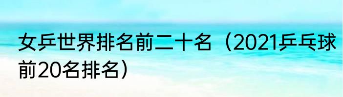 女乒世界排名前二十名(2021乒乓球前20名排名)