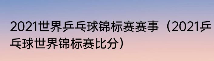 2021世界乒乓球锦标赛赛事(2021乒乓球世界锦标赛比分)