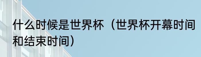 什么时候是世界杯（世界杯开幕时间和结束时间）