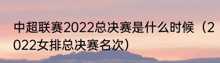 中超联赛2022总决赛是什么时候（2022女排总决赛名次）