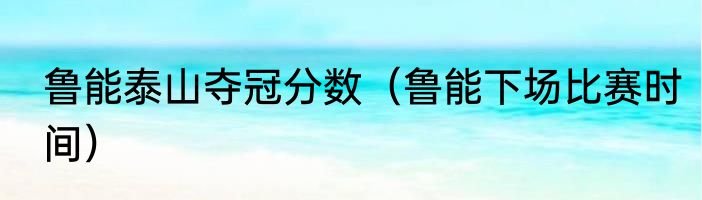鲁能泰山夺冠分数（鲁能下场比赛时间）