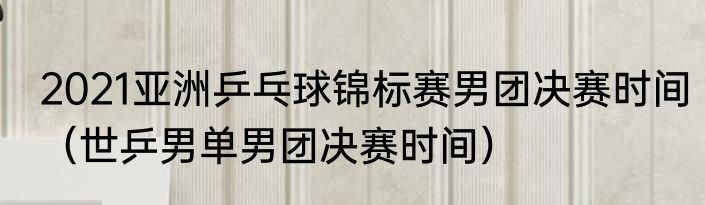 2021亚洲乒乓球锦标赛男团决赛时间（世乒男单男团决赛时间）