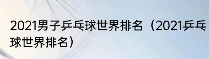 2021男子乒乓球世界排名（2021乒乓球世界排名）