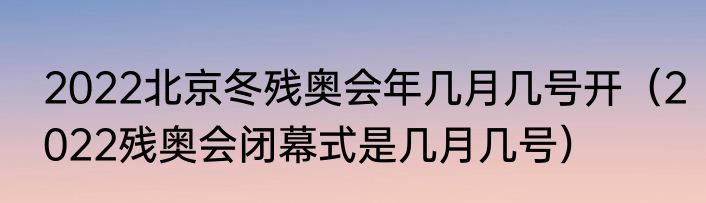 2022北京冬残奥会年几月几号开（2022残奥会闭幕式是几月几号）