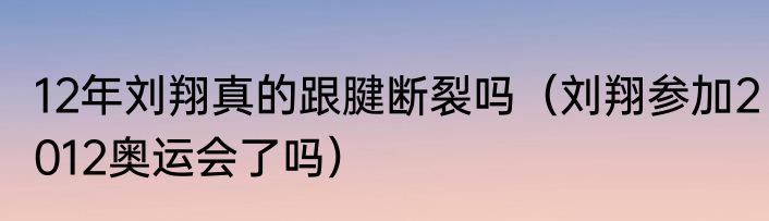 12年刘翔真的跟腱断裂吗（刘翔参加2012奥运会了吗）
