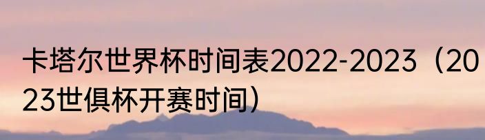 卡塔尔世界杯时间表2022-2023（2023世俱杯开赛时间）