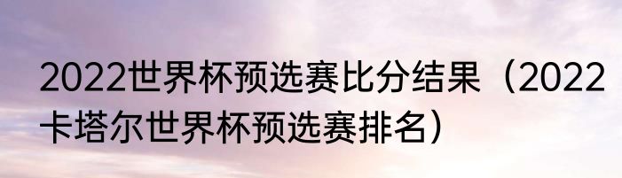 2022世界杯预选赛比分结果（2022卡塔尔世界杯预选赛排名）