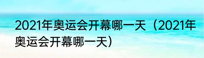 2021年奥运会开幕哪一天（2021年奥运会开幕哪一天）