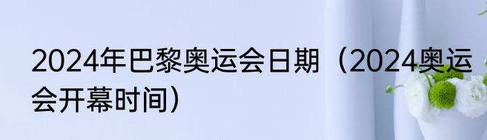 2024年巴黎奥运会日期（2024奥运会开幕时间）