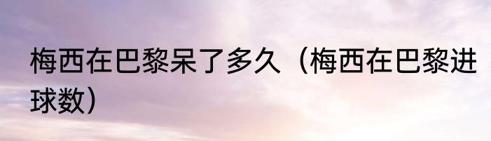 梅西在巴黎呆了多久（梅西在巴黎进球数）