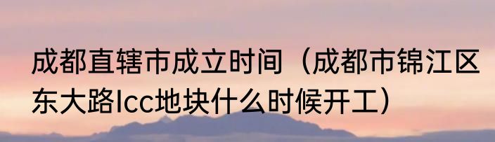 成都直辖市成立时间（成都市锦江区东大路Icc地块什么时候开工）
