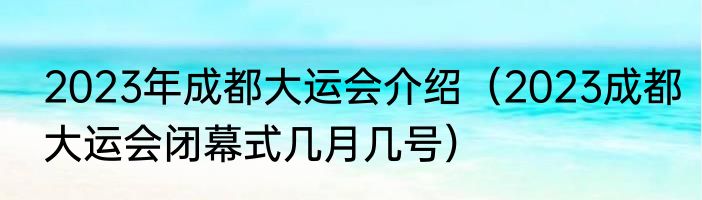 2023年成都大运会介绍（2023成都大运会闭幕式几月几号）