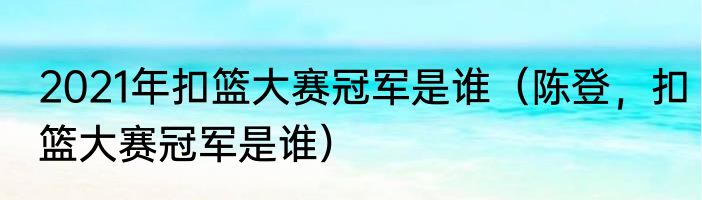 2021年扣篮大赛冠军是谁（陈登，扣篮大赛冠军是谁）