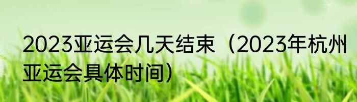 2023亚运会几天结束（2023年杭州亚运会具体时间）
