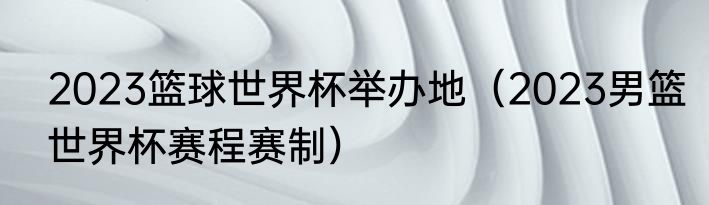2023篮球世界杯举办地（2023男篮世界杯赛程赛制）