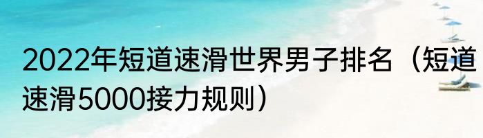 2022年短道速滑世界男子排名（短道速滑5000接力规则）