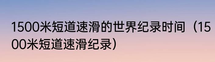1500米短道速滑的世界纪录时间（1500米短道速滑纪录）