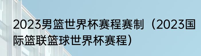 2023男篮世界杯赛程赛制（2023国际篮联篮球世界杯赛程）