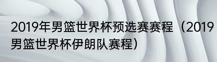 2019年男篮世界杯预选赛赛程（2019男篮世界杯伊朗队赛程）