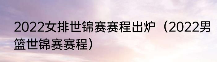 2022女排世锦赛赛程出炉（2022男篮世锦赛赛程）