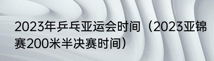2023年乒乓亚运会时间（2023亚锦赛200米半决赛时间）