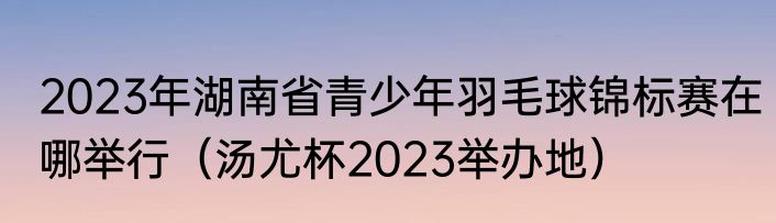 2023年湖南省青少年羽毛球锦标赛在哪举行（汤尤杯2023举办地）