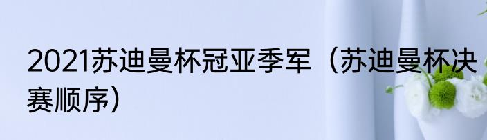 2021苏迪曼杯冠亚季军（苏迪曼杯决赛顺序）