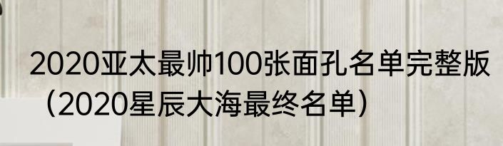 2020亚太最帅100张面孔名单完整版（2020星辰大海最终名单）