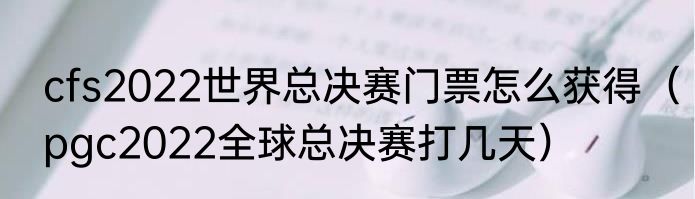 cfs2022世界总决赛门票怎么获得（pgc2022全球总决赛打几天）