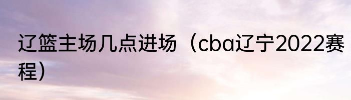 辽篮主场几点进场（cba辽宁2022赛程）