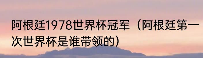 阿根廷1978世界杯冠军（阿根廷第一次世界杯是谁带领的）