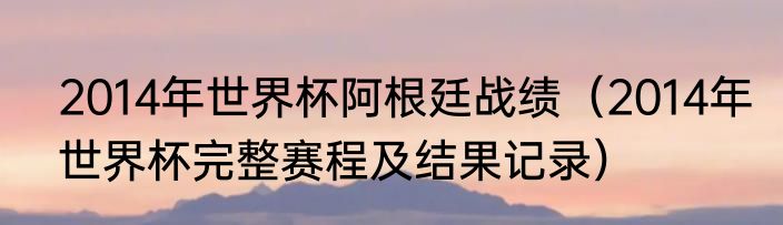 2014年世界杯阿根廷战绩（2014年世界杯完整赛程及结果记录）