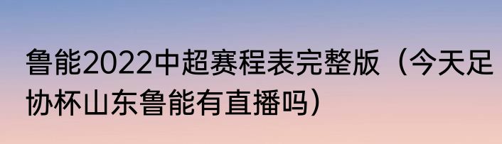 鲁能2022中超赛程表完整版（今天足协杯山东鲁能有直播吗）