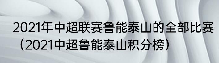 2021年中超联赛鲁能泰山的全部比赛（2021中超鲁能泰山积分榜）