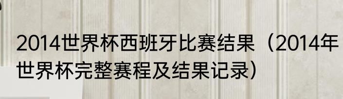 2014世界杯西班牙比赛结果（2014年世界杯完整赛程及结果记录）