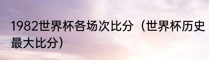 1982世界杯各场次比分（世界杯历史最大比分）